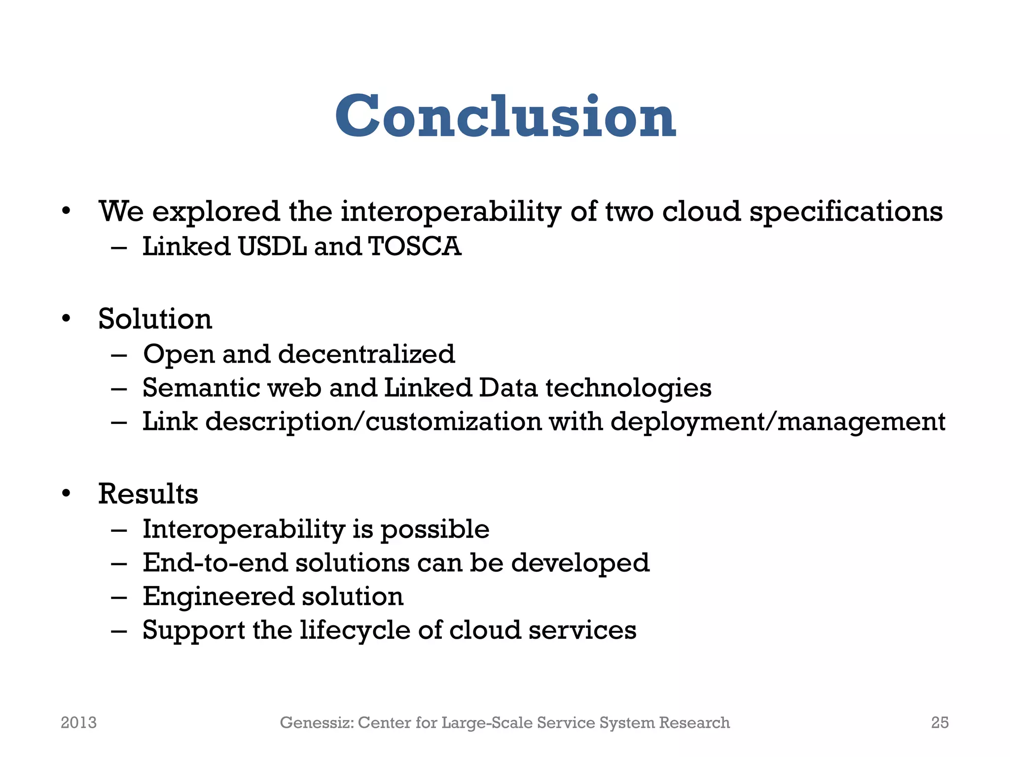 Conclusion
• We explored the interoperability of two cloud specifications
– Linked USDL and TOSCA
• Solution
– Open and decentralized
– Semantic web and Linked Data technologies
– Link description/customization with deployment/management
• Results
– Interoperability is possible
– End-to-end solutions can be developed
– Engineered solution
– Support the lifecycle of cloud services
2013 Genessiz: Center for Large-Scale Service System Research 25
 