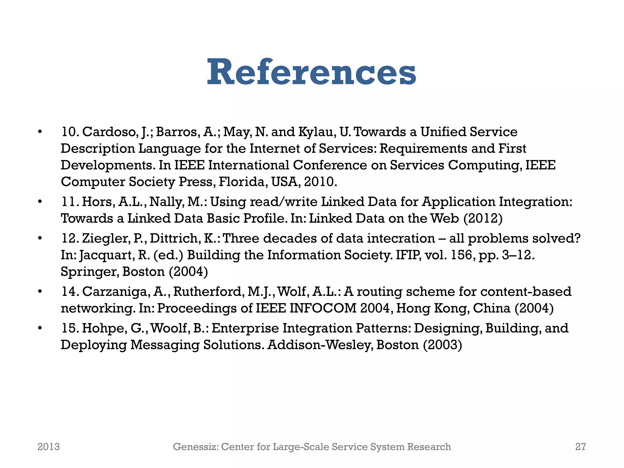 References
• 10. Cardoso, J.; Barros, A.; May, N. and Kylau, U.Towards a Unified Service
Description Language for the Internet of Services: Requirements and First
Developments. In IEEE International Conference on Services Computing, IEEE
Computer Society Press, Florida, USA, 2010.
• 11. Hors, A.L., Nally, M.: Using read/write Linked Data for Application Integration:
Towards a Linked Data Basic Profile. In: Linked Data on the Web (2012)
• 12. Ziegler, P., Dittrich, K.:Three decades of data intecration – all problems solved?
In: Jacquart, R. (ed.) Building the Information Society. IFIP, vol. 156, pp. 3–12.
Springer, Boston (2004)
• 14. Carzaniga, A., Rutherford, M.J.,Wolf, A.L.: A routing scheme for content-based
networking. In: Proceedings of IEEE INFOCOM 2004, Hong Kong, China (2004)
• 15. Hohpe, G.,Woolf, B.: Enterprise Integration Patterns: Designing, Building, and
Deploying Messaging Solutions. Addison-Wesley, Boston (2003)
2013 Genessiz: Center for Large-Scale Service System Research 27
 