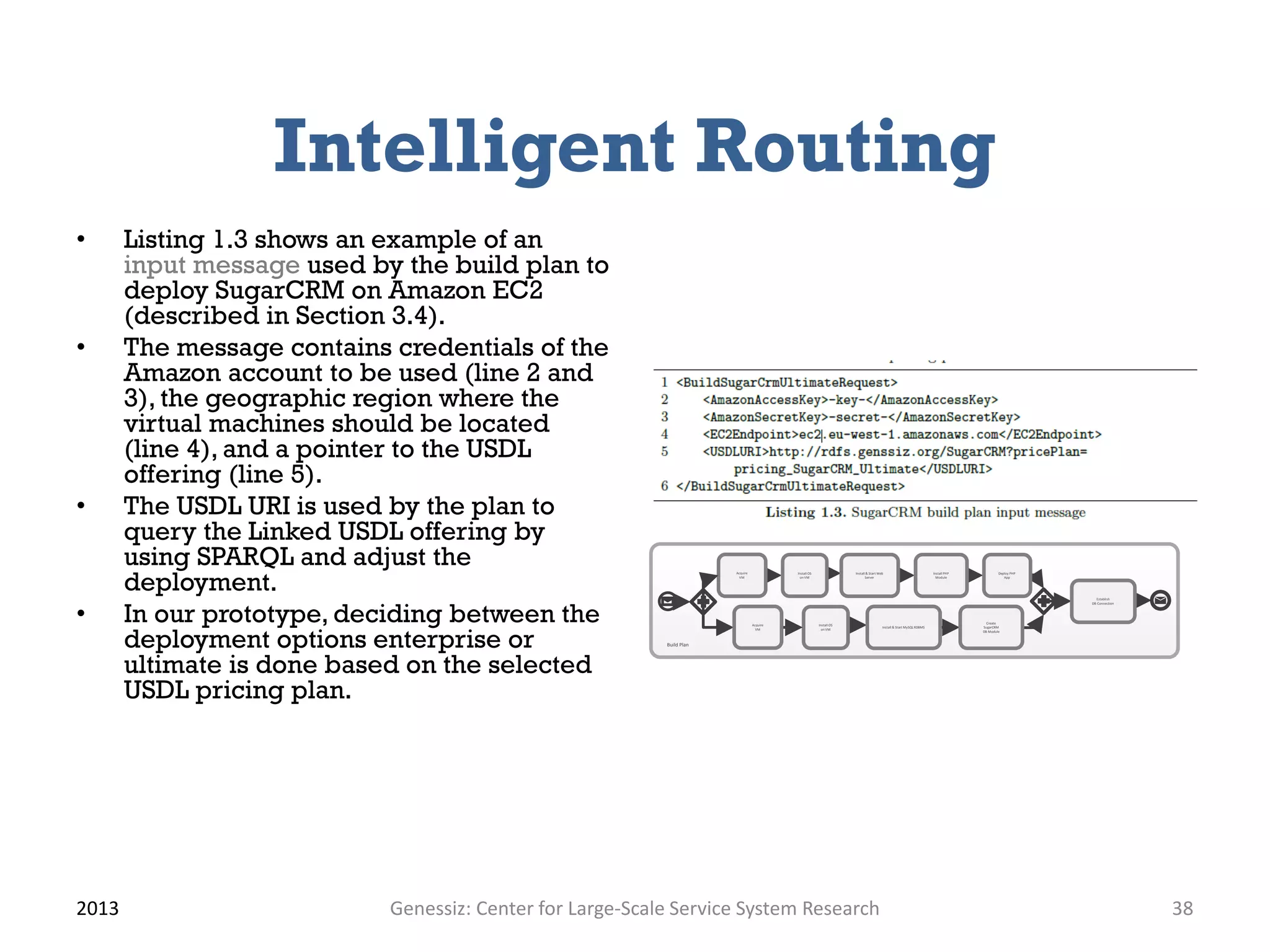 Intelligent Routing
• Listing 1.3 shows an example of an
input message used by the build plan to
deploy SugarCRM on Amazon EC2
(described in Section 3.4).
• The message contains credentials of the
Amazon account to be used (line 2 and
3), the geographic region where the
virtual machines should be located
(line 4), and a pointer to the USDL
offering (line 5).
• The USDL URI is used by the plan to
query the Linked USDL offering by
using SPARQL and adjust the
deployment.
• In our prototype, deciding between the
deployment options enterprise or
ultimate is done based on the selected
USDL pricing plan.
2013 Genessiz: Center for Large-Scale Service System Research 38
Acquire
VM
Install OS
on VM
Install & Start Web
Server
Install PHP
Module
Deploy PHP
App
Establish
DB Connection
Install OS
on VM
Install & Start MySQL RDBMS
Create
SugarCRM
DB Module
Build Plan
Acquire
VM
 