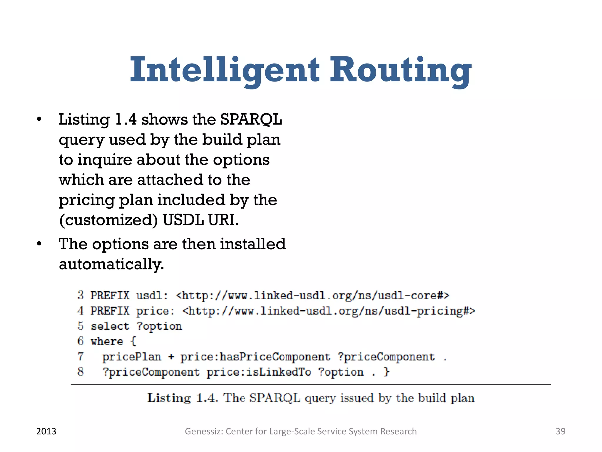 Intelligent Routing
• Listing 1.4 shows the SPARQL
query used by the build plan
to inquire about the options
which are attached to the
pricing plan included by the
(customized) USDL URI.
• The options are then installed
automatically.
2013 Genessiz: Center for Large-Scale Service System Research 39
 