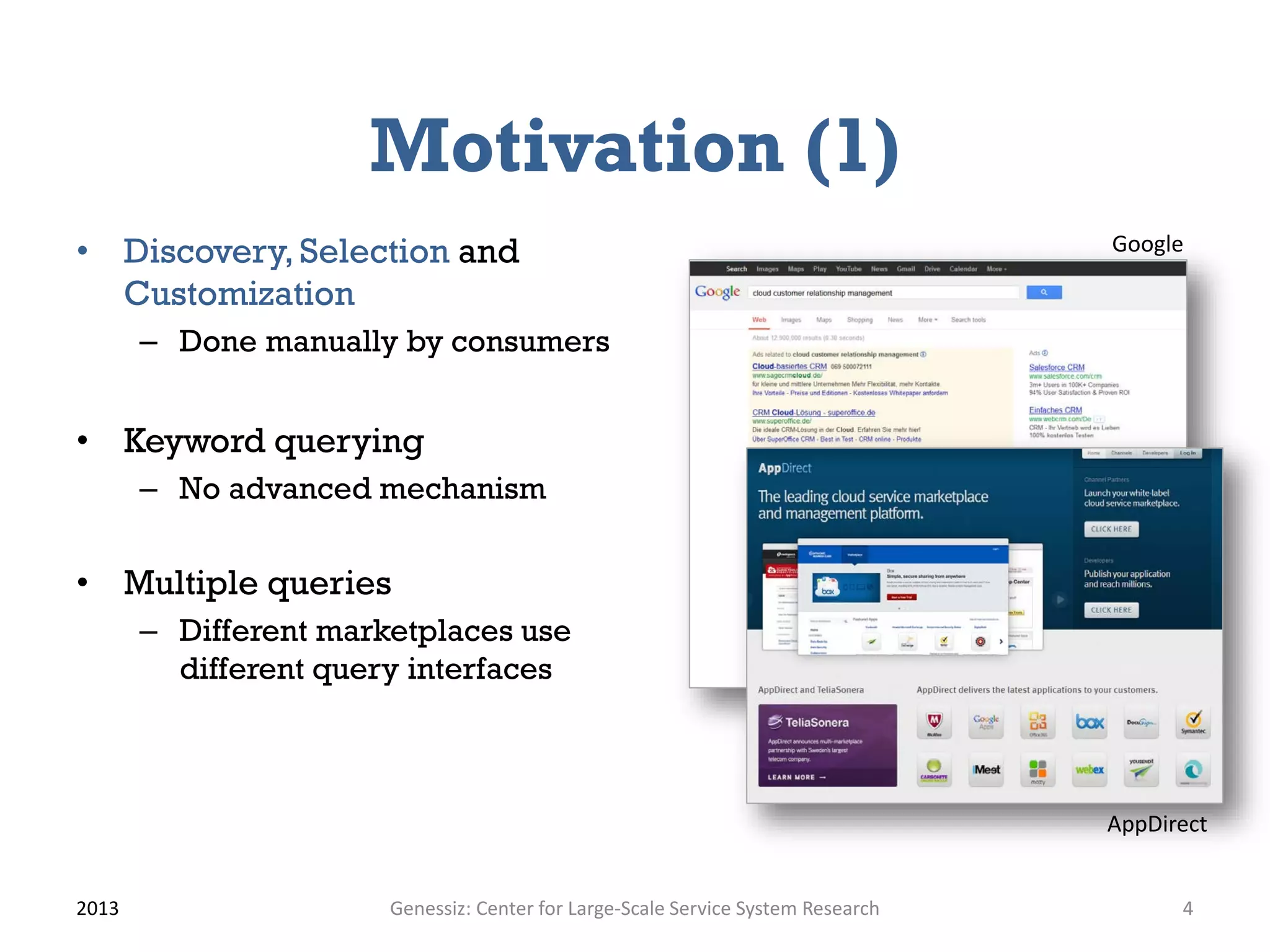 Motivation (1)
• Discovery, Selection and
Customization
– Done manually by consumers
• Keyword querying
– No advanced mechanism
• Multiple queries
– Different marketplaces use
different query interfaces
2013 Genessiz: Center for Large-Scale Service System Research 4
AppDirect
Google
 