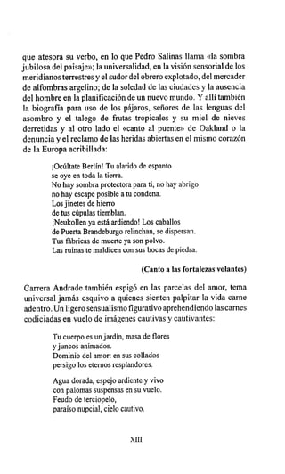 que atesora su verbo, en lo que Pedro Salinas llama «la sombra
jubilosa del paisaje»; la universalidad, en la visión sensorial de los
meridianos terrestres y el sudor del obrero explotado, del mercader
de alfombras argelino; de la soledad de las ciudades y la ausencia
del hombre en la planificación de un nuevo mundo. Y allí también
la biografía para uso de los pájaros, señores de las lenguas del
asombro y el talego de frutas tropicales y su miel de nieves
derretidas y al otro lado el «canto al puente» de Oakland o la
denuncia y el reclamo de las heridas abiertas en el mismo corazón
de la Europa acribillada:
¡Ocúltate Berlín! Tu alarido de espanto
se oye en toda la tierra.
No hay sombra protectora para ti, no hay abrigo
no hay escape posible a tu condena.
Los jinetes de hierro
de tus cúpulas tiemblan.
¡Neukollen ya está ardiendo! Los caballos
de Puerta Brandeburgo relinchan, se dispersan.
Tus fábricas de muerte ya son polvo.
Las ruinas te maldicen con sus bocas de piedra.
(Canto a las fortalezas volantes)
Carrera Andrade también espigó en las parcelas del amor, tema
universal jamás esquivo a quienes sienten palpitar la vida carne
adentro. Un ligero sensualismo figurativo aprehendiendo las carnes
codiciadas en vuelo de imágenes cautivas y cautivantes:
Tu cuerpo es un jardín, masa de flores
y juncos animados.
Dominio del amor: en sus collados
persigo los eternos resplandores.
Agua dorada, espejo ardiente y vivo
con palomas suspensas en su vuelo.
Feudo de terciopelo,
paraíso nupcial, cielo cautivo.
XIII
 
