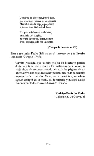 Comarca de azucenas, patria pura,
que mi mano recorre en un instante.
Mis labios en tu espejo palpitante
apuran manantiales de dulzura.
Isla para mis brazos nadadores,
santuario del suspiro.
Sobre tu territorio, amor, expiro
árbol estrangulado por las flores.
(Cuerpo de la amante. VII)
Bien sintetizaba Pedro Salinas en el prólogo de sus Poesías
escogidas (Caracas, 1945):
Carrera Andrade, que al principio de su itinerario poético
desterraba terminantemente a los fantasmas de su reino, se
aleja ahora de nosotros, cuando cerramos las páginas de sus
libros, como una alta silueta entristecida, escoltada de sombras
regresadas de su exilio. Ahora, con su metáfora, su halcón
agudo siempre en la mano, va de cetrería y avizora aladas
visiones por todos los meridianos del mundo.
Rodrigo Pesántez Rodas
Universidad de Guayaquil
XIV
 