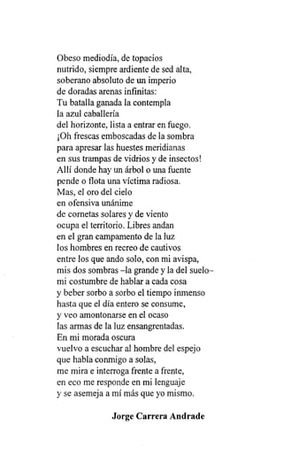 Obeso mediodía, de topacios
nutrido, siempre ardiente de sed alta,
soberano absoluto de un imperio
de doradas arenas infinitas:
Tu batalla ganada la contempla
la azul caballería
del horizonte, lista a entrar en fuego.
¡Oh frescas emboscadas de la sombra
para apresar las huestes meridianas
en sus trampas de vidrios y de insectos!
Allí donde hay un árbol o una fuente
pende o flota una víctima radiosa.
Mas, el oro del cielo
en ofensiva unánime
de cornetas solares y de viento
ocupa el territorio. Libres andan
en el gran campamento de la luz
los hombres en recreo de cautivos
entre los que ando solo, con mi avispa,
mis dos sombras -la grande y la del suelo-
mi costumbre de hablar a cada cosa
y beber sorbo a sorbo el tiempo inmenso
hasta que el día entero se consume,
y veo amontonarse en el ocaso
las armas de la luz ensangrentadas.
En mi morada oscura
vuelvo a escuchar al hombre del espejo
que habla conmigo a solas,
me mira e interroga frente a frente,
en eco me responde en mi lenguaje
y se asemeja a mí más que yo mismo.
Jorge Carrera Andrade
 
