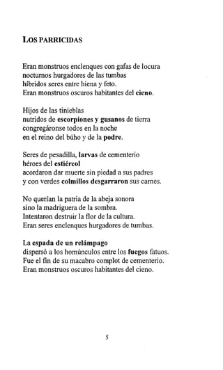 LOS PARRICIDAS
Eran monstruos enclenques con gafas de locura
nocturnos hurgadores de las tumbas
híbridos seres entre hiena y feto.
Eran monstruos oscuros habitantes del cieno.
Hijos de las tinieblas
nutridos de escorpiones y gusanos de tierra
congregáronse todos en la noche
en el reino del búho y de la podre.
Seres de pesadilla, larvas de cementerio
héroes del estiércol
acordaron dar muerte sin piedad a sus padres
y con verdes colmillos desgarraron sus carnes.
No querían la patria de la abeja sonora
sino la madriguera de la sombra.
Intentaron destruir la flor de la cultura.
Eran seres enclenques hurgadores de tumbas.
La espada de un relámpago
dispersó a los homúnculos entre los fuegos fatuos.
Fue el fin de su macabro complot de cementerio.
Eran monstruos oscuros habitantes del cieno.
5
 