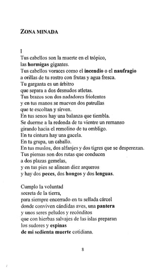 ZONA MINADA
1
Tus cabellos son la muerte en el trópico,
las hormigas gigantes.
Tus cabellos voraces como el incendio o el naufragio
a orillas de tu rostro con frutas y agua fresca.
Tu garganta es un árbitro
que separa a dos desnudos atletas.
Tus brazos son dos nadadores friolentos
y en tus manos se mueven dos patrullas
que te escoltan y sirven.
En tus senos hay una balanza que tiembla.
Se duerme a la redonda de tu vientre un remanso
girando hacia el remolino de tu ombligo.
En tu cintura hay una gacela.
En tu grupa, un caballo.
En tus muslos, dos alfanjes y dos tigres que se desperezan.
Tus piernas son dos rutas que conducen
a dos plazas gemelas,
y en tus pies se alinean diez arqueros
y hay dos peces, dos hongos y dos lenguas.
Cumplo la voluntad
secreta de la tierra,
para siempre encerrado en tu sellada cárcel
donde conviven cándidas aves, una pantera
y unos seres peludos y recónditos
que con hierbas salvajes de las islas preparan
los sudores y espinas
de mi sedienta muerte cotidiana.
8
 