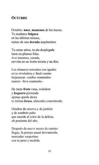 OCTUBRE
Octubre: nuez, manzana de los meses.
Tu madurez fulgura
en las últimas mieses,
ruinas de una dorada arquitectura.
Tu carne aérea, tu ala desplegada
laten en plumas frías.
Ave inmensa, cazada,
servida en un festín treinta y un días.
Los números terrestres son iguales
en tu niveladora y final cuenta:
hojarascas -caídos ventanales-
nueces -leve osamenta-.
De tanta fruta vana, rodadora
y hoguera pisoteada
apenas queda ahora
tu íntima brasa, almendra concentrada.
Octubre de reserva y de justicia
y de sombrío paño
que sucede al color de la delicia,
oh poniente del año.
Después de nueve meses de camino
llegas, la pompa anual desvanecida,
mercader vespertino
con tu peso y medida.
1 0
 