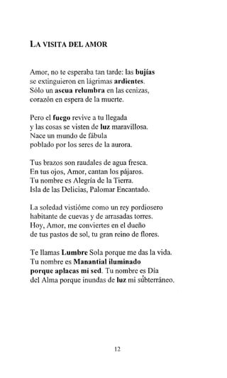 LA VISITA DEL AMOR
Amor, no te esperaba tan tarde: las bujías
se extinguieron en lágrimas ardientes.
Sólo un ascua relumbra en las cenizas,
corazón en espera de la muerte.
Pero el fuego revive a tu llegada
y las cosas se visten de luz maravillosa.
Nace un mundo de fábula
poblado por los seres de la aurora.
Tus brazos son raudales de agua fresca.
En tus ojos, Amor, cantan los pájaros.
Tu nombre es Alegría de la Tierra.
Isla de las Delicias, Palomar Encantado.
La soledad vistióme como un rey pordiosero
habitante de cuevas y de arrasadas torres.
Hoy, Amor, me conviertes en el dueño
de tus pastos de sol, tu gran reino de flores.
Te llamas Lumbre Sola porque me das la vida.
Tu nombre es Manantial iluminado
porque aplacas mi sed . Tu nombre es Día
del Alma porque inundas de luz mi súbterráneo.
12
 