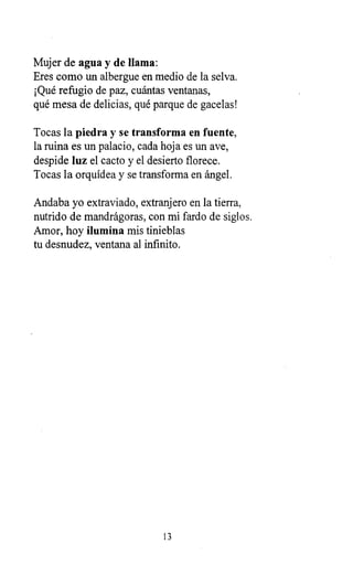 Mujer de agua y de llama:
Eres como un albergue en medio de la selva.
¡Qué refugio de paz, cuántas ventanas,
qué mesa de delicias, qué parque de gacelas!
Tocas la piedra y se transforma en fuente,
la ruina es un palacio, cada hoja es un ave,
despide luz el cacto y el desierto florece.
Tocas la orquídea y se transforma en ángel.
Andaba yo extraviado, extranjero en la tierra,
nutrido de mandrágoras, con mi fardo de siglos.
Amor, hoy ilumina mis tinieblas
tu desnudez, ventana al infinito.
13
 