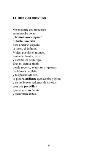 EL HIELO FLORECIDO
Me encontré con tu cuerpo
en mi noche polar
¡oh luminoso témpano!
El hielo florecido
hizo arder el espacio,
la tierra, el infinito.
Mujer: pueblas el mundo.
Suma de fuentes, aves
y escondites de musgo.
Eres mi oculta granja
donde recorro, avaro, mis riquezas:
tus talones de plata
y tus piernas de oro,
la piedra ardiente que suspira y gime,
y en las breves redomas de tus ojos
esos dos pececillos
que se nutren de luz
y sucumben ahítos.
14
 