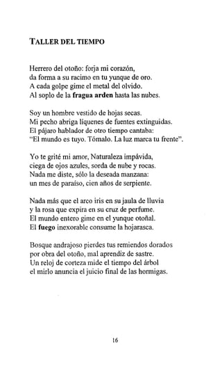 TALLER DEL TIEMPO
Herrero del otoño: forja mi corazón,
da forma a su racimo en tu yunque de oro.
A cada golpe gime el metal del olvido.
Al soplo de la fragua arden hasta las nubes.
Soy un hombre vestido de hojas secas.
Mi pecho abriga líquenes de fuentes extinguidas.
El pájaro hablador de otro tiempo cantaba:
"El mundo es tuyo. Tómalo. La luz marca tu frente".
Yo te grité mi amor, Naturaleza impávida,
ciega de ojos azules, sorda de nube y rocas.
Nada me diste, sólo la deseada manzana:
un mes de paraíso, cien años de serpiente.
Nada más que el arco iris en su jaula de lluvia
y la rosa que expira en su cruz de perfume.
El mundo entero gime en el yunque otoñal.
El fuego inexorable consume la hojarasca.
Bosque andrajoso pierdes tus remiendos dorados
por obra del otoño, mal aprendiz de sastre.
Un reloj de corteza mide el tiempo del árbol
el mirlo anuncia el juicio final de las hormigas.
16
 
