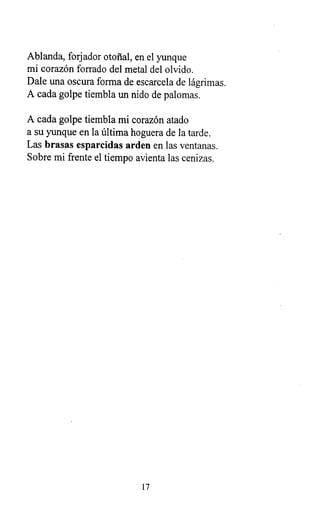 Ablanda, forjador otoñal, en el yunque
mi corazón forrado del metal del olvido.
Dale una oscura forma de escarcela de lágrimas.
A cada golpe tiembla un nido de palomas.
A cada golpe tiembla mi corazón atado
a su yunque en la última hoguera de la tarde.
Las brasas esparcidas arden en las ventanas.
Sobre mi frente el tiempo avienta las cenizas.
17
 