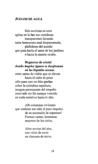JUEGOS DE AGUA
Seis novicias en coro
agitan en la luz sus vestiduras
transparentes llorando
tanta hermosura azul desparramada,
plañideras del mundo
que pasa hacia el amor de los jardines
o hacia la muerte oculta.
Hogueras de cristal
donde ángeles ígneos se desploman
en las líquidas ascuas
entre sartas de vidrio que se elevan
hacia el cielo de prisa
sólo para caer en frías perlas
sobre la cristalina sepultura,
imagen permanente del empeño
renovado sin fin aunque vencido
en cada tentativa hacia lo alto.
¡Oh columnas vivientes
que sostiene tan sólo el puro impulso
de su ascensión de espumas!
Formas castas, hermanas
mayores de los cirios.
Altas novias del aire,
con velos de rocío
en clausura de nieve.
18
 