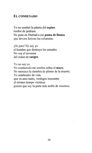EL CONDENADO
Yo no sembré la planta del espino
roedor de jardines.
No puse en libertad a ese puma de llamas
que devora furioso las columnas.
¡Os juro! No soy yo
el hombre que destruye los cereales.
No soy el inventor
del ocaso de sangre.
Yo no soy yo.
No conduzcáis mi sombra sobre el muro.
No merezco la siembra de plomo de la muerte.
Yo sembrador de vida
que os amo tanto, verdugos inocentes
al mismo tiempo víctimas
puesto que soy la parte más noble de vosotros.
20
 