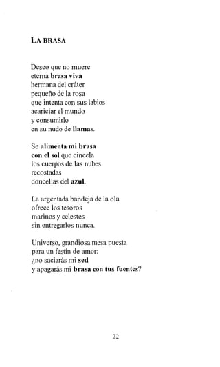 LA BRASA
Deseo que no muere
eterna brasa viva
hermana del cráter
pequeño de la rosa
que intenta con sus labios
acariciar el mundo
y consumirlo
en su nudo de llamas.
Se alimenta mi brasa
con el sol que cincela
los cuerpos de las nubes
recostadas
doncellas del azul.
La argentada bandeja de la ola
ofrece los tesoros
marinos y celestes
sin entregarlos nunca.
Universo, grandiosa mesa puesta
para un festín de amor:
¿no saciarás mi sed
y apagarás mi brasa con tus fuentes?
22
 