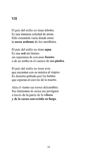 VII
El país del exilio no tiene árboles.
Es una inmensa soledad de arena.
Sólo extensión vacía donde crece
la zarza ardiente de los sacrificios.
El país del exilio no tiene agua.
Es una sed sin límites
sin esperanza de cercanas fuentes
o de un sorbo en el cuenco de una piedra.
El país del exilio no tiene aves
que encanten con su música al viajero.
Es desierto poblado por los buitres
que esperan el convite de la muerte.
Alza el viento sus torres deleznables.
Sus fantasmas de arena me persiguen
a través de la patria de la víbora
y de la zarza convertida en fuego.
24
 