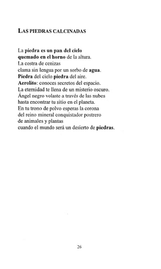 LAS PIEDRAS CALCINADAS
La piedra es un pan del cielo
quemado en el horno de la altura.
La costra de cenizas
clama sin lengua por un sorbo de agua.
Piedra del cielo piedra del aire.
Aerolito: conoces secretos del espacio.
La eternidad te llena de un misterio oscuro.
Ángel negro volaste a través de las nubes
hasta encontrar tu sitio en el planeta.
En tu trono de polvo esperas la corona
del reino mineral conquistador postrero
de animales y plantas
cuando el mundo será un desierto de piedras.
26
 