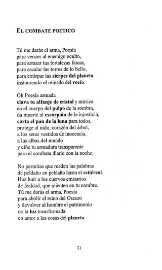 EL COMBATE POETICO
Tú me darás el arma, Poesía
para vencer al enemigo oculto,
para arrasar las fortalezas fatuas,
para escalar las torres de lo bello,
para extirpar las sierpes del planeta
instaurando el reinado del rocío.
Oh Poesía armada
clava tu alfanje de cristal y música
en el cuerpo del pulpo de la sombra,
da muerte al escorpión de la injusticia,
corta el pan de la luna para todos,
protege al nido, corazón del árbol,
a los seres vestidos de inocencia,
a las albas del mundo
y ciñe tu armadura transparente
para el combate diario con la noche.
No permitas que rueden las palabras
de peldaño en peldaño hasta el estiércol.
Haz huir a los cuervos emisarios
de fealdad, que mienten en tu nombre.
Tú me darás el arma, Poesía
para abolir el reino del Oscuro
y devolver al hombre el patrimonio
de la luz transformada
en amor a las cosas del planeta.
31
 
