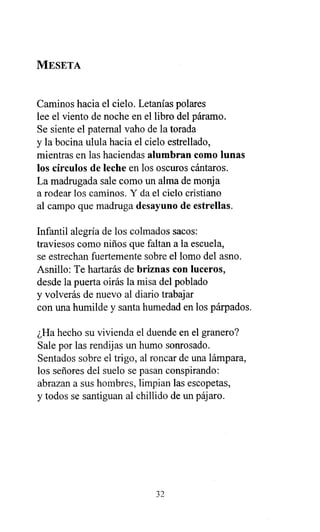 MESETA
Caminos hacia el cielo. Letanías polares
lee el viento de noche en el libro del páramo.
Se siente el paternal vaho de la torada
y la bocina ulula hacia el cielo estrellado,
mientras en las haciendas alumbran como lunas
los círculos de leche en los oscuros cántaros.
La madrugada sale como un alma de monja
a rodear los caminos. Y da el cielo cristiano
al campo que madruga desayuno de estrellas.
Infantil alegría de los colmados sacos:
traviesos como niños que faltan a la escuela,
se estrechan fuertemente sobre el lomo del asno.
Asnillo: Te hartarás de briznas con luceros,
desde la puerta oirás la misa del poblado
y volverás de nuevo al diario trabajar
con una humilde y santa humedad en los párpados.
¿Ha hecho su vivienda el duende en el granero?
Sale por las rendijas un humo sonrosado.
Sentados sobre el trigo, al roncar de una lámpara,
los señores del suelo se pasan conspirando:
abrazan a sus hombres, limpian las escopetas,
y todos se santiguan al chillido de un pájaro.
32
 