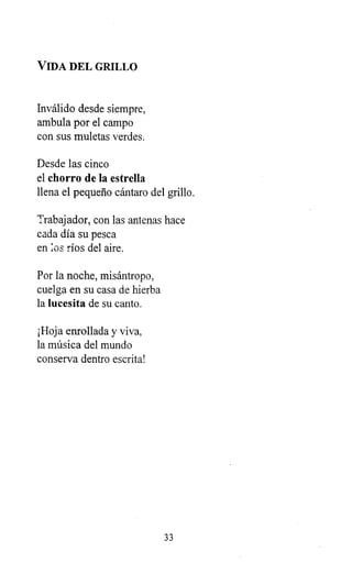VIDA DEL GRILLO
Inválido desde siempre,
ambula por el campo
con sus muletas verdes.
Desde las cinco
el chorro de la estrella
llena el pequeño cántaro del grillo.
Trabajador, con las antenas hace
cada día su pesca
en pos ríos del aire.
Por la noche, misántropo,
cuelga en su casa de hierba
la lucesita de su canto.
¡Hoja enrollada y viva,
la música del mundo
conserva dentro escrita!
33
 
