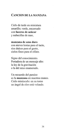 CANCION DE LA MANZANA
Cielo de tarde en miniatura
amarillo; verde, encarnado
con luceros de azúcar
y nubecillas de raso,
manzana de seno duro
con nieves lentas para el tacto,
ríos dulces para el gusto,
cielos finos para el olfato.
Signo del conocimiento.
Portadora de un mensaje alto:
la ley de la gravitación
o la del sexo enamorado.
Un recuerdo del paraíso
es la manzana en nuestras manos.
Cielo minúsculo: en su torno
un ángel de olor está volando.
34
 
