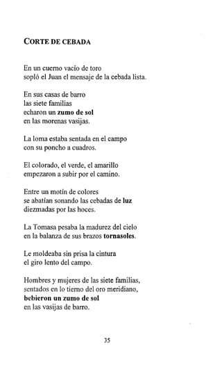 CORTE DE CEBADA
En un cuerno vacío de toro
sopló el Juan el mensaje de la cebada lista.
En sus casas de barro
las siete familias
echaron un zumo de sol
en las morenas vasijas.
La loma estaba sentada en el campo
con su poncho a cuadros.
El colorado, el verde, el amarillo
empezaron a subir por el camino.
Entre un motín de colores
se abatían sonando las cebadas de luz
diezmadas por las hoces.
La Tomasa pesaba la madurez del cielo
en la balanza de sus brazos tornasoles.
Le moldeaba sin prisa la cintura
el giro lento del campo.
Hombres y mujeres de las siete familias,
sentados en lo tierno del oro meridiano,
bebieron un zumo de sol
en las vasijas de barro.
35
 