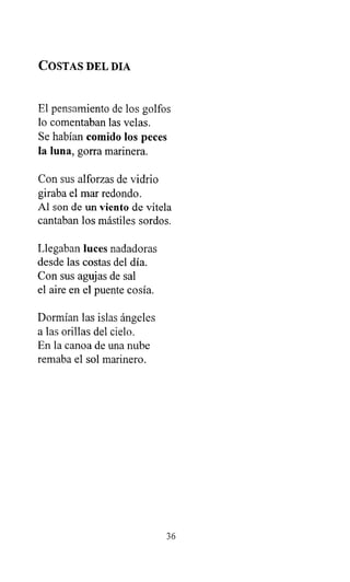 COSTAS DEL DIA
El pensamiento de los golfos
lo comentaban las velas.
Se habían comido los peces
la luna, gorra marinera.
Con sus alforzas de vidrio
giraba el mar redondo.
Al son de un viento de vitela
cantaban los mástiles sordos.
Llegaban luces nadadoras
desde las costas del día.
Con sus agujas de sal
el aire en el puente cosía.
Dormían las islas ángeles
a las orillas del cielo.
En la canoa de una nube
remaba el sol marinero.
36
 
