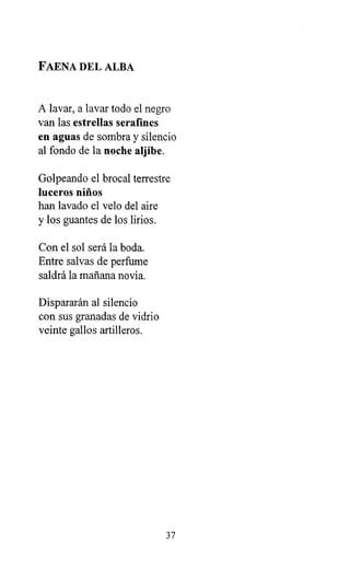 FAENA DEL ALBA
A lavar, a lavar todo el negro
van las estrellas serafines
en aguas de sombra y silencio
al fondo de la noche aljibe.
Golpeando el brocal terrestre
luceros niños
han lavado el velo del aire
y los guantes de los lirios.
Con el sol será la boda.
Entre salvas de perfume
saldrá la mañana novia.
Dispararán al silencio
con sus granadas de vidrio
veinte gallos artilleros.
37
 
