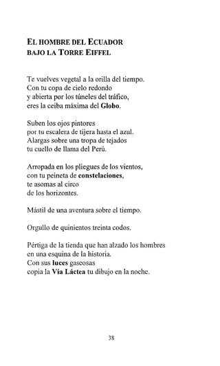 EL HOMBRE DEL ECUADOR
BAJO LA TORRE EIFFEL
Te vuelves vegetal a la orilla del tiempo.
Con tu copa de cielo redondo
y abierta por los túneles del tráfico,
eres la ceiba máxima del Globo.
Suben los ojos pintores
por tu escalera de tijera hasta el azul.
Alargas sobre una tropa de tejados
tu cuello de llama del Perú.
Arropada en los pliegues de los vientos,
con tu peineta de constelaciones,
te asomas al circo
de los horizontes.
Mástil de una aventura sobre el tiempo.
Orgullo de quinientos treinta codos.
Pértiga de la tienda que han alzado los hombres
en una esquina de la historia.
Con sus luces gaseosas
copia la Vía Láctea tu dibujo en la noche.
38
 