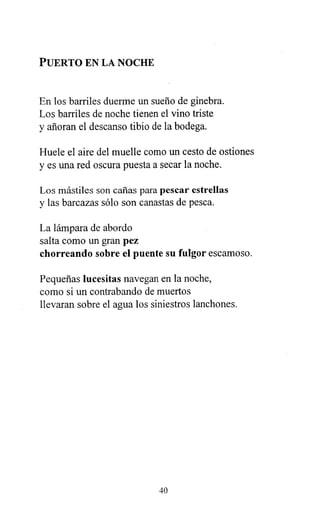 PUERTO EN LA NOCHE
En los barriles duerme un sueño de ginebra.
Los barriles de noche tienen el vino triste
y añoran el descanso tibio de la bodega.
Huele el aire del muelle como un cesto de ostiones
y es una red oscura puesta a secar la noche.
Los mástiles son cañas para pescar estrellas
y las barcazas sólo son canastas de pesca.
La lámpara de abordo
salta como un gran pez
chorreando sobre el puente su fulgor escamoso.
Pequeñas lucesitas navegan en la noche,
como si un contrabando de muertos
llevaran sobre el agua los siniestros lanchones.
40
 