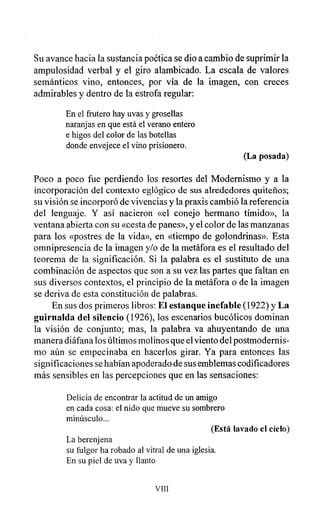 Su avance hacia la sustancia poética se dio a cambio de suprimir la
ampulosidad verbal y el giro alambicado. La escala de valores
semánticos vino, entonces, por vía de la imagen, con creces
admirables y dentro de la estrofa regular:
En el frutero hay uvas y grosellas
naranjas en que está el verano entero
e higos del color de las botellas
donde envejece el vino prisionero.
(La posada)
Poco a poco fue perdiendo los resortes del Modernismo y a la
incorporación del contexto eglógico de sus alrededores quiteños;
su visión se incorporó de vivencias y la praxis cambió la referencia
del lenguaje. Y así nacieron «el conejo hermano tímido», la
ventana abierta con su «cesta de panes», y el color de las manzanas
para los «postres de la vida», en «tiempo de golondrinas». Esta
omnipresencia de la imagen y/o de la metáfora es el resultado del
teorema de la significación. Si la palabra es el sustituto de una
combinación de aspectos que son a su vez las partes que faltan en
sus diversos contextos, el principio de la metáfora o de la imagen
se deriva de esta constitución de palabras.
En sus dos primeros libros: El estanque inefable (1922) y La
guirnalda del silencio (1926), los escenarios bucólicos dominan
la visión de conjunto; mas, la palabra va ahuyentando de una
manera diáfana los últimos molinos que el viento del postmodernis-
mo aún se empecinaba en hacerlos girar. Ya para entonces las
significaciones se habían apoderado de sus emblemas codificadores
más sensibles en las percepciones que en las sensaciones:
Delicia de encontrar la actitud de un amigo
en cada cosa: el nido que mueve su sombrero
minúsculo...
(Está lavado el cielo)
La berenjena
su fulgor ha robado al vitral de una iglesia.
En su piel de uva y llanto
VIII
 