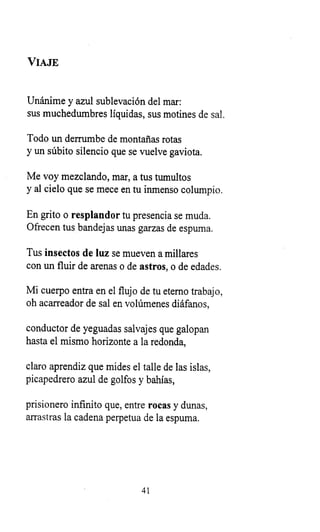 VIAJE
Unánime y azul sublevación del mar:
sus muchedumbres líquidas, sus motines de sal.
Todo un derrumbe de montañas rotas
y un súbito silencio que se vuelve gaviota.
Me voy mezclando, mar, a tus tumultos
y al cielo que se mece en tu inmenso columpio.
En grito o resplandor tu presencia se muda.
Ofrecen tus bandejas unas garzas de espuma.
Tus insectos de luz se mueven a millares
con un fluir de arenas o de astros, o de edades.
Mi cuerpo entra en el flujo de tu eterno trabajo,
oh acarreador de sal en volúmenes diáfanos,
conductor de yeguadas salvajes que galopan
hasta el mismo horizonte a la redonda,
claro aprendiz que mides el talle de las islas,
picapedrero azul de golfos y bahías,
prisionero infinito que, entre rocas y dunas,
arrastras la cadena perpetua de la espuma.
41
 