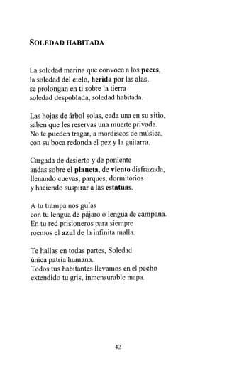 SOLEDAD HABITADA
La soledad marina que convoca a los peces,
la soledad del cielo, herida por las alas,
se prolongan en ti sobre la tierra
soledad despoblada, soledad habitada.
Las hojas de árbol solas, cada una en su sitio,
saben que les reservas una muerte privada.
No te pueden tragar, a mordiscos de música,
con su boca redonda el pez y la guitarra.
Cargada de desierto y de poniente
andas sobre el planeta, de viento disfrazada,
llenando cuevas, parques, dormitorios
y haciendo suspirar a las estatuas.
A tu trampa nos guías
con tu lengua de pájaro o lengua de campana.
En tu red prisioneros para siempre
roemos el azul de la infinita malla.
Te hallas en todas partes, Soledad
única patria humana.
Todos tus habitantes llevamos en el pecho
extendido tu gris, inmensurable mapa.
42
 