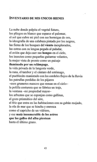 INVENTARIO DE MIS UNICOS BIENES
La nube donde palpita el vegetal futuro,
los pliegos en blanco que esparce el palomar,
el sol que cubre mi piel con sus hormigas de oro,
la ideografía de una calabaza pintada por los negros,
las fieras de los bosques del viento inexplorados,
las ostras con su lengua pegada al paladar,
el avión que deja caer sus hongos en el cielo,
los insectos como pequeñas guitarras volantes,
la mujer vista de pronto como un paisaje
iluminado por un relámpago,
la vida privada de la langosta verde,
la rana, el tambor y el cántaro del estómago,
el pueblecito maniatado con los cordeles flojos de la lluvia
las patrullas perdidas de los pájaros
-esos grumetes mancos que reman en el cielo-
la polilla costurera que se fabrica un traje,
la ventana -mi propiedad mayor-
los arbustos que se esponjan como gallinas,
el gozo prismático del aire,
el frío que entra en las habitaciones con su gabán mojado,
la ola de mar que se hincha y enrosca
como el capricho de un vidriero,
y ese maíz innumerable de los astros
que los gallos del alba picotean
hasta el último grano.
43
 