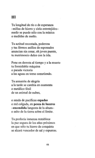 III
Tu longitud de río o de esperanza
-millas de hierro y cielo entretejidos-
medir se puede sólo con la música
o medidas de sueño.
Tu actitud recostada, poderosa
y tus férreos anillos de esponsales
anuncian sin cesar, oh joven puente,
tu matrimonio dulce con la isla.
Pone en derrota al tiempo y a la muerte
tu formidable máquina
o parada victoria
a las aguas en torno sometiendo.
Tu armazón de alegría
a la tarde se cambia en osamenta
o metálico fósil
de un animal de nubes,
o senda de pacíficas espadas
o red colgada, en pesca de luceros
-encendida langosta de la altura-
o salto de la tierra sobre el límite.
Tu profecía inmensa restablece
la paz segura de los años próximos
en que sólo tu hierro de conquista
se alzará vencedor de sal y espumas.
44
 