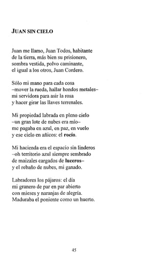 JUAN SIN CIELO
Juan me llamo, Juan Todos, habitante
de la tierra, más bien su prisionero,
sombra vestida, polvo caminante,
el igual a los otros, Juan Cordero.
Sólo mi mano para cada cosa
-mover la rueda, hallar hondos metales-
mi servidora para asir la rosa
y hacer girar las llaves terrenales.
Mi propiedad labrada en pleno cielo
-un gran lote de nubes era mío-
me pagaba en azul, en paz, en vuelo
y ese cielo en añicos: el rocío.
Mi hacienda era el espacio sin linderos
-oh territorio azul siempre sembrado
de maizales cargados de luceros-
y el rebaño de nubes, mi ganado.
Labradores los pájaros: el día
mi granero de par en par abierto
con mieses y naranjas de alegría.
Maduraba el poniente como un huerto.
45
 