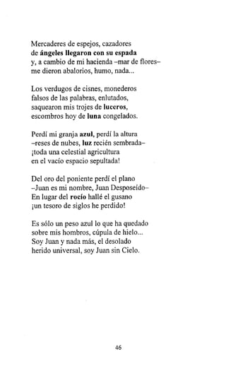 Mercaderes de espejos, cazadores
de ángeles llegaron con su espada
y, a cambio de mi hacienda -mar de flores-
me dieron abalorios, humo, nada...
Los verdugos de cisnes, monederos
falsos de las palabras, enlutados,
saquearon mis trojes de luceros,
escombros hoy de luna congelados.
Perdí mi granj a azul, perdí la altura
-reses de nubes, luz recién sembrada-
¡toda una celestial agricultura
en el vacío espacio sepultada!
Del oro del poniente perdí el plano
-Juan es mi nombre, Juan Desposeído-
En lugar del rocío hallé el gusano
¡un tesoro de siglos he perdido!
Es sólo un peso azul lo que ha quedado
sobre mis hombros, cúpula de hielo...
Soy Juan y nada más, el desolado
herido universal, soy Juan sin Cielo.
46
 