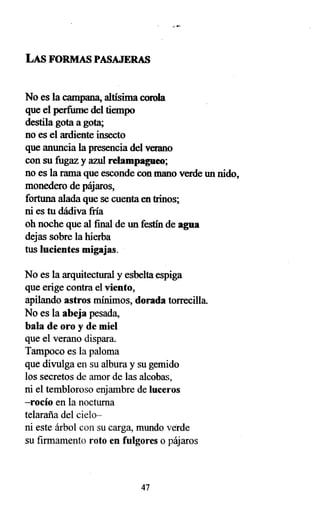 LAS FORMAS PASAJERAS
No es la campana, altísima corola
que el perfume del tiempo
destila gota a gota;
no es el ardiente insecto
que anuncia la presencia del verano
con su fugaz y azul relampagueo;
no es la rama que esconde con mano verde un nido,
monedero de pájaros,
fortuna alada que se cuenta en trinos;
ni es tu dádiva fría
oh noche que al final de un festín de agua
dejas sobre la hierba
tus lucientes migajas.
No es la arquitectural y esbelta espiga
que erige contra el viento,
apilando astros mínimos, dorada torrecilla.
No es la abeja pesada,
bala de oro y de miel
que el verano dispara.
Tampoco es la paloma
que divulga en su albura y su gemido
los secretos de amor de las alcobas,
ni el tembloroso enjambre de luceros
-rocío en la nocturna
telaraña del cielo-
ni este árbol con su carga, mundo verde
su firmamento roto en fulgores o pájaros
47
 