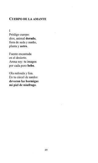 CUERPO DE LA AMANTE
1
Pródigo cuerpo:
dios, animal dorado,
fiera de seda y sueño,
planta y astro.
Fuente encantada
en el desierto.
Arena soy: tu imagen
por cada poro bebo.
Ola redonda y lisa.
En tu cárcel de nardos
devoran las hormigas
mi piel de náufrago.
49
 