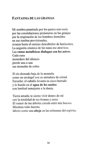 FANTASMA DE LAS GRANJAS
Mi sombra penetrada por los pastos con rocío
por las constelaciones prisioneras en las granjas
por la respiración de los hombres dormidos
en sus tumbas provisionales,
avanza hasta el camino descubridor de horizontes.
La angustia cósmica de las ranas me atraviesa.
Las ranas metafísicas dialogan con los astros.
Cada rana
monedero del silencio
pierde una a una
sus monedas de cobre.
El río desnudo baja de la montaña
como un arcángel con su armadura de cristal.
Escucha: el caballo levanta su casco herrado
y lo hunde en el agua de los sueños
con lentitud semejante a la danza.
Tierra amada; te siento vivir dentro de mí
con la totalidad de tus formas y seres.
El rumor de tus árboles circula entre mis huesos.
Mientras todo duerme
laboro como una abeja en las colmenas del espíritu.
50
 