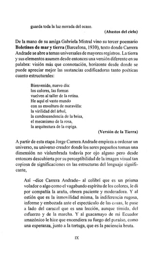 guarda toda la luz morada del ocaso.
(Abastos del cielo)
De la mano de su amiga Gabriela Mistral vino su tercer poemario
Boletines de mary tierra (Barcelona, 1930), texto donde Carrera
Andrade se abre a temas universales de mayores registros. La tierra
y sus elementos asumen desde entonces una versión diferente en su
palabra: visión más que connotación, horizonte desde donde se
puede apreciar mejor las sustancias codificadoras tanto poéticas
cuanto estructurales:
Bienvenido, nuevo día:
los colores, las formas
vuelven al taller de la retina.
He aquí el vasto mundo
con su envoltura de maravilla:
la virilidad del árbol,
la condescendencia de la brisa,
el mecanismo de la rosa,
la arquitectura de la espiga.
(Versión de la Tierra)
A partir de esta etapa Jorge Carrera Andrade empieza a ordenar un
universo, su universo creador donde los seres pequeños toman una
dimensión no vislumbrada todavía por ojo alguno pero desde
entonces descubierta por su perceptibilidad de la imagen visual tan
copiosa de significaciones en las estructuras del lenguaje signifi-
cante,
Así -dice Carrera Andrade- al colibrí que es un prisma
volador o algo como el vagabundo espíritu de los colores, le di
por compañía la araña, obrera paciente y moderadora. Y al
ostión que es la inmovilidad misma, la indiferencia rugosa,
informe y embozada ante el espectáculo de las cosas, le puse
a lado del caracol que es una lección, aunque tímida, del
esfuerzo y de la marcha. Y al guacamayo de mi Ecuador
amazónico le hice que encendiera su fuego del paraíso, como
una esperanza, junto a la tortuga, que es la paciencia bruta.
IX
 