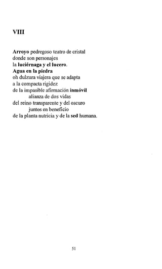 VIII
Arroyo pedregoso teatro de cristal
donde son personajes
la luciérnaga y el lucero.
Agua en la piedra
oh dulzura viajera que se adapta
a la compacta rigidez
de la impasible afirmación inmóvil
alianza de dos vidas
del reino transparente y del oscuro
juntos en beneficio
de la planta nutricia y de la sed humana.
51
 