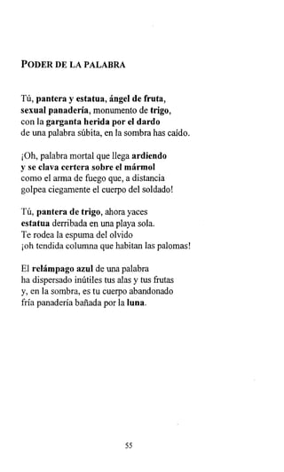 PODER DE LA PALABRA
Tú, pantera y estatua, ángel de fruta,
sexual panadería, monumento de trigo,
con la garganta herida por el dardo
de una palabra súbita, en la sombra has caído.
¡Oh, palabra mortal que llega ardiendo
y se clava certera sobre el mármol
como el arma de fuego que, a distancia
golpea ciegamente el cuerpo del soldado!
Tú, pantera de trigo, ahora yaces
estatua derribada en una playa sola.
Te rodea la espuma del olvido
¡oh tendida columna que habitan las palomas!
El relámpago azul de una palabra
ha dispersado inútiles tus alas y tus frutas
y, en la sombra, es tu cuerpo abandonado
fría panadería bañada por la luna.
55
 