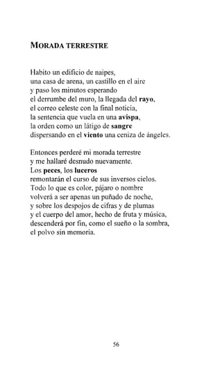 MORADA TERRESTRE
Habito un edificio de naipes,
una casa de arena, un castillo en el aire
y paso los minutos esperando
el derrumbe del muro, la llegada del rayo,
el correo celeste con la final noticia,
la sentencia que vuela en una avispa,
la orden como un látigo de sangre
dispersando en el viento una ceniza de ángeles.
Entonces perderé mi morada terrestre
y me hallaré desnudo nuevamente.
Los peces, los luceros
remontarán el curso de sus inversos cielos.
Todo lo que es color, pájaro o nombre
volverá a ser apenas un puñado de noche,
y sobre los despojos de cifras y de plumas
y el cuerpo del amor, hecho de fruta y música,
descenderá por fin, como el sueño o la sombra,
el polvo sin memoria.
56
 