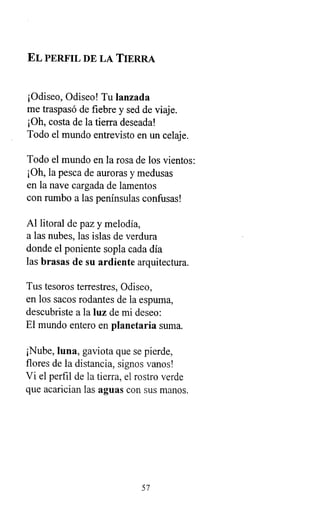 EL PERFIL DE LA TIERRA
¡Odiseo, Odiseo! Tu lanzada
me traspasó de fiebre y sed de viaje.
¡Oh, costa de la tierra deseada!
Todo el mundo entrevisto en un celaje.
Todo el mundo en la rosa de los vientos:
¡Oh, la pesca de auroras y medusas
en la nave cargada de lamentos
con rumbo a las penínsulas confusas!
Al litoral de paz y melodía,
a las nubes, las islas de verdura
donde el poniente sopla cada día
las brasas de su ardiente arquitectura.
Tus tesoros terrestres, Odiseo,
en los sacos rodantes de la espuma,
descubriste a la luz de mi deseo:
El mundo entero en planetaria suma.
¡Nube, luna, gaviota que se pierde,
flores de la distancia, signos vanos!
Vi el perfil de la tierra, el rostro verde
que acarician las aguas con sus manos.
57
 