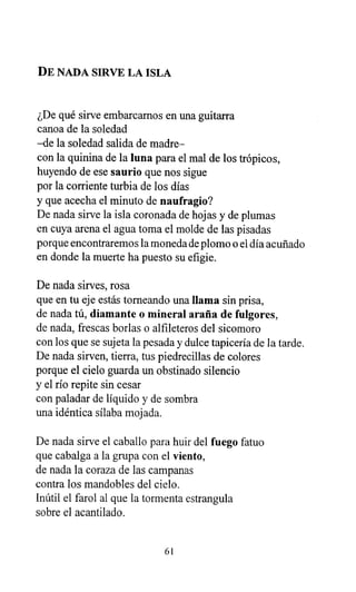DE NADA SIRVE LA ISLA
¿De qué sirve embarcamos en una guitarra
canoa de la soledad
-de la soledad salida de madre-
con la quinina de la luna para el mal de los trópicos,
huyendo de ese saurio que nos sigue
por la corriente turbia de los días
y que acecha el minuto de naufragio?
De nada sirve la isla coronada de hojas y de plumas
en cuya arena el agua toma el molde de las pisadas
porque encontraremos la moneda de plomo o el día acuñado
en donde la muerte ha puesto su efigie.
De nada sirves, rosa
que en tu eje estás torneando una llama sin prisa,
de nada tú, diamante o mineral araña de fulgores,
de nada, frescas borlas o alfileteros del sicomoro
con los que se sujeta la pesada y dulce tapicería de la tarde.
De nada sirven, tierra, tus piedrecillas de colores
porque el cielo guarda un obstinado silencio
y el río repite sin cesar
con paladar de líquido y de sombra
una idéntica sílaba mojada.
De nada sirve el caballo para huir del fuego fatuo
que cabalga a la grupa con el viento,
de nada la coraza de las campanas
contra los mandobles del cielo.
Inútil el farol al que la tormenta estrangula
sobre el acantilado.
61
 