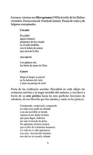 Entonces vinieron sus Microgramas (1926) al estilo de los Haikus
orientales. Poesía esencial. Poesía de síntesis. Poesía de vuelo y de
fulgores conceptuales.
COLIBRÍ
El colibrí
aguja tornasol,
pespuntes de luz rosada
en el tallo temblón
con la hebra de azúcar
que saca de la flor.
ALFABETO
Los pájaros son
las letras de mano de Dios.
CHOPO
Moja el chopo su pincel
en la dulzura del cielo
y hace un paisaje de miel.
Poeta de las evidencias secretas. Descubrió en cada objeto las
sustancias móviles y la magia invisible del sustento, y nos llevó a
través de su arte poética hacia las más perfectas lecciones de
sabiduría, de esa filosofía que fue entraña y vuelo en los jónicos:
Comprende, comprende, comprende
en cada cosa guiña un duende
o un ala invisible se tiende.
Apresa en tus dedos la brisa
que pasa fugaz, indecisa
no veas el mundo de prisa.
No aprendas efímera ciencia
que es flor de la humana demencia.
La vida no es sólo apariencia.
Las aves -lección del instante-
nos dan en su escuela volante
x
 