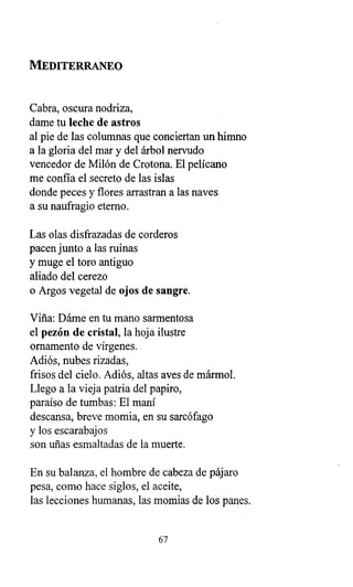 MEDITERRANEO
Cabra, oscura nodriza,
dame tu leche de astros
al pie de las columnas que conciertan un himno
a la gloria del mar y del árbol nervudo
vencedor de Milón de Crotona. El pelícano
me confía el secreto de las islas
donde peces y flores arrastran a las naves
a su naufragio eterno.
Las olas disfrazadas de corderos
pacen junto a las ruinas
y muge el toro antiguo
aliado del cerezo
o Argos vegetal de ojos de sangre.
Viña: Dáme en tu mano sarmentosa
el pezón de cristal, la hoja ilustre
ornamento de vírgenes.
Adiós, nubes rizadas,
frisos del cielo. Adiós, altas aves de mármol.
Llego a la vieja patria del papiro,
paraíso de tumbas: El maní
descansa, breve momia, en su sarcófago
y los escarabajos
son uñas esmaltadas de la muerte.
En su balanza, el hombre de cabeza de pájaro
pesa, como hace siglos, el aceite,
las lecciones humanas, las momias de los panes.
67
 