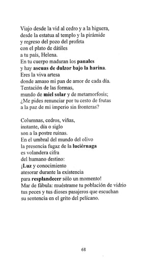 Viajo desde la vid al cedro y a la higuera,
desde la estatua al templo y la pirámide
y regreso del pozo del profeta
con el plato de dátiles
a tu país, Helena.
En tu cuerpo maduran los panales
y hay ascuas de dulzor bajo la harina.
Eres la viva artesa
donde amaso mi pan de amor de cada día.
Tentación de las formas,
mundo de miel solar y de metamorfosis;
¿Me pides renunciar por tu cesto de frutas
a la paz de mi imperio sin fronteras?
Columnas, cedros, viñas,
instante, día o siglo
son a la postre ruinas.
En el umbral del mundo del olivo
la presencia fugaz de la luciérnaga
es volandera cifra
del humano destino:
¡Luz y conocimiento
atesorar durante la existencia
para resplandecer sólo un momento!
Mar de fábula: muéstrame tu población de vidrio
tus peces y tus dioses pasajeros que escuchan
su sentencia en el grito del pelícano.
68
 