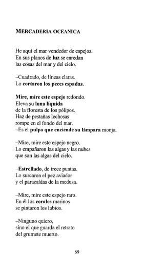 MERCADERIA OCEANICA
He aquí el mar vendedor de espejos.
En sus planos de luz se enredan
las cosas del mar y del cielo.
-Cuadrado, de líneas claras.
Lo cortaron los peces espadas.
Mire, mire este espejo redondo.
Eleva su luna líquida
de la floresta de los pólipos.
Haz de pestañas lechosas
rompe en el fondo del mar.
-Es el pulpo que enciende su lámpara monja.
-Mire, mire este espejo negro.
Lo empañaron las algas y las nubes
que son las algas del cielo.
-Estrellado, de trece puntas.
Lo surcaron el pez aviador
y el paracaídas de la medusa.
-Mire, mire este espejo raro.
En él los corales marinos
se pintaron los labios.
-Ninguno quiero,
sino el que guarda el retrato
del grumete muerto.
69
 